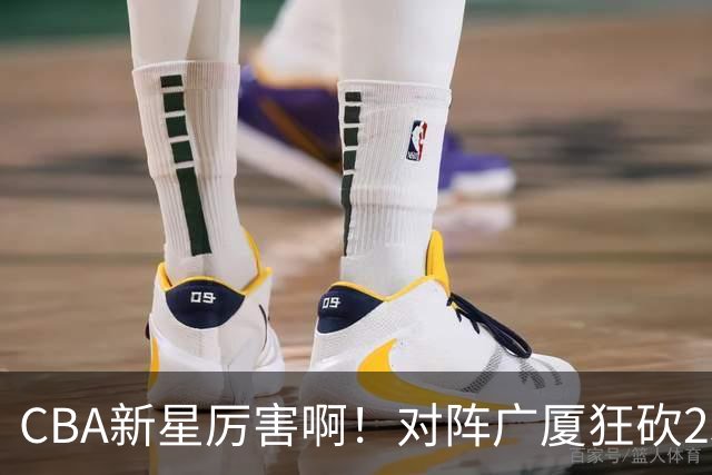 CBA新星厉害啊！对阵广厦狂砍25+7+7抢断，四川男篮后悔没要他吗